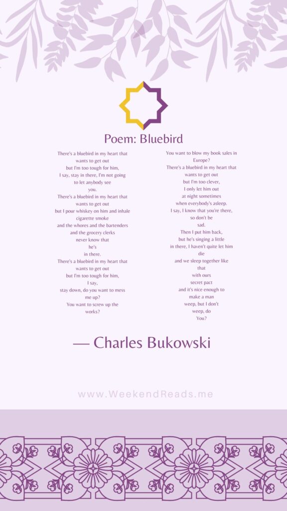 There's a bluebird in my heart that wants to get out but I'm too tough for him, I say, stay in there, I'm not going to let anybody see you. There's a bluebird in my heart that wants to get out but I pour whiskey on him and inhale cigarette smoke and the whores and the bartenders and the grocery clerks never know that he's in there. There's a bluebird in my heart that wants to get out but I'm too tough for him, I say, stay down, do you want to mess me up? You want to screw up the works? You want to blow my book sales in Europe? There's a bluebird in my heart that wants to get out but I'm too clever, I only let him out at night sometimes when everybody's asleep. I say, I know that you're there, so don't be sad. Then I put him back, but he's singing a little in there, I haven't quite let him die and we sleep together like that with ours secret pact and it's nice enough to make a man weep, but I don't weep, do You?
