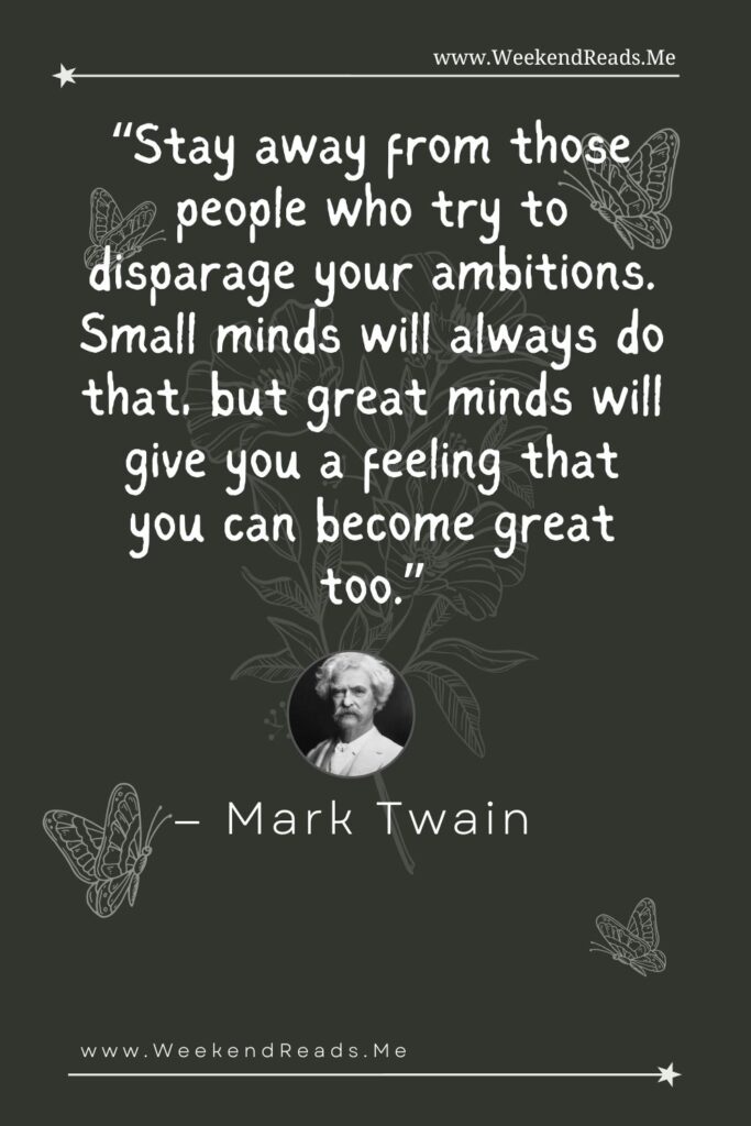 Stay away from those people who try to disparage your ambitions. Small minds will always do that, but great minds will give you a feeling that you can become great too.” — Mark Twain